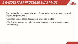 5 RAZOES PARA PROTEGER SUAS MÃOS
Suas mãos são preciosas, são suas ferramentas naturais, com ela você
segura, empurra, etc...
• As mãos são os olhos dos cegos e a voz dos mudos.
• Você só tem duas, elas são importantes para o seu sustento e o de
sua família;
 