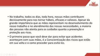 • No trabalho, todos os dias, toda hora, nossas mãos contribuem
decisivamente para nos tornar hábeis, eficazes e valiosos. Apesar da
grande importância que as mãos representam no desenvolvimento do
nosso trabalho e no atendimento das nossas necessidades, a maioria
das pessoas não atenta para os cuidados quanto a prevenção e
proteção aos ricos.
• O primeiro passo que você deve dar para evitar que acidentes
aconteçam com suas mãos, é a Conscientização dos riscos que estão
em sua volta e o como proceder para evitá-los.
 