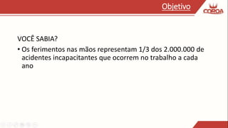 VOCÊ SABIA?
• Os ferimentos nas mãos representam 1/3 dos 2.000.000 de
acidentes incapacitantes que ocorrem no trabalho a cada
ano
Objetivo
 