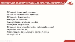 CONSEQUÊNCIA DE ACIDENTES NAS MÃOS COM PERDAS SUBSTANCIAIS
• Dificuldade de conseguir emprego;
• Dificuldade nas realizações de tarefas;
• Dificuldades de promoções;
• Restrições de atividades;
• Impossibilidade a prática de esportes
• Sensação de incapacidade;
• Dificuldade de se alimentar, vestir e higienização pessoal;
• Dependência de pessoas;
• Problemas psicológicos, inclusive no meio familiar;
• Limitação física
 