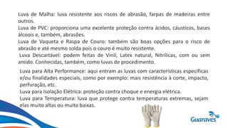 Luva de Malha: luva resistente aos riscos de abrasão, farpas de madeiras entre
outros.
Luva de PVC: proporciona uma excelente proteção contra ácidos, cáusticos, bases
álcoois e, também, abrasões.
Luva de Vaqueta e Raspa de Couro: também são boas opções para o risco de
abrasão e até mesmo solda pois o couro é muito resistente.
Luva Descartável: podem feitas de Vinil, Latex natural, Nitrílicas, com ou sem
amido. Conhecidas, também, como luvas de procedimento.
Luva para Alta Performance: aqui entram as luvas com características específicas
e/ou finalidades especiais, como por exemplo: mais resistência à corte, impacto,
perfuração, etc.
Luva para Isolação Elétrica: proteção contra choque e energia elétrica.
Luva para Temperatura: luva que protege contra temperaturas extremas, sejam
elas muito altas ou muito baixas.
 