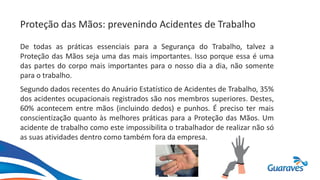 Proteção das Mãos: prevenindo Acidentes de Trabalho
De todas as práticas essenciais para a Segurança do Trabalho, talvez a
Proteção das Mãos seja uma das mais importantes. Isso porque essa é uma
das partes do corpo mais importantes para o nosso dia a dia, não somente
para o trabalho.
Segundo dados recentes do Anuário Estatístico de Acidentes de Trabalho, 35%
dos acidentes ocupacionais registrados são nos membros superiores. Destes,
60% acontecem entre mãos (incluindo dedos) e punhos. É preciso ter mais
conscientização quanto às melhores práticas para a Proteção das Mãos. Um
acidente de trabalho como este impossibilita o trabalhador de realizar não só
as suas atividades dentro como também fora da empresa.
 