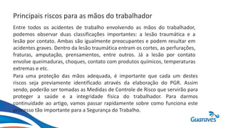 Principais riscos para as mãos do trabalhador
Entre todos os acidentes de trabalho envolvendo as mãos do trabalhador,
podemos observar duas classificações importantes: a lesão traumática e a
lesão por contato. Ambas são igualmente preocupantes e podem resultar em
acidentes graves. Dentro da lesão traumática entram os cortes, as perfurações,
fraturas, amputação, prensamentos, entre outros. Já a lesão por contato
envolve queimaduras, choques, contato com produtos químicos, temperaturas
extremas e etc.
Para uma proteção das mãos adequada, é importante que cada um destes
riscos seja previamente identificado através da elaboração do PGR. Assim
sendo, poderão ser tomadas as Medidas de Controle de Risco que servirão para
proteger a saúde e a integridade física do trabalhador. Para darmos
continuidade ao artigo, vamos passar rapidamente sobre como funciona este
processo tão importante para a Segurança do Trabalho.
 