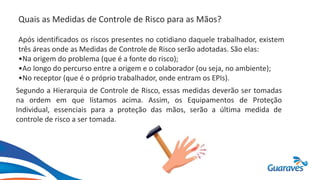 Quais as Medidas de Controle de Risco para as Mãos?
Após identificados os riscos presentes no cotidiano daquele trabalhador, existem
três áreas onde as Medidas de Controle de Risco serão adotadas. São elas:
•Na origem do problema (que é a fonte do risco);
•Ao longo do percurso entre a origem e o colaborador (ou seja, no ambiente);
•No receptor (que é o próprio trabalhador, onde entram os EPIs).
Segundo a Hierarquia de Controle de Risco, essas medidas deverão ser tomadas
na ordem em que listamos acima. Assim, os Equipamentos de Proteção
Individual, essenciais para a proteção das mãos, serão a última medida de
controle de risco a ser tomada.
 