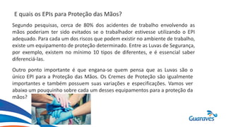 E quais os EPIs para Proteção das Mãos?
Segundo pesquisas, cerca de 80% dos acidentes de trabalho envolvendo as
mãos poderiam ter sido evitados se o trabalhador estivesse utilizando o EPI
adequado. Para cada um dos riscos que podem existir no ambiente de trabalho,
existe um equipamento de proteção determinado. Entre as Luvas de Segurança,
por exemplo, existem no mínimo 10 tipos de diferentes, e é essencial saber
diferenciá-las.
Outro ponto importante é que engana-se quem pensa que as Luvas são o
único EPI para a Proteção das Mãos. Os Cremes de Proteção são igualmente
importantes e também possuem suas variações e especificações. Vamos ver
abaixo um pouquinho sobre cada um desses equipamentos para a proteção da
mãos?
 