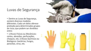 Luvas de Segurança
• Dentre as Luvas de Segurança,
existem diversos modelos
diferentes. Cada um deles oferece
proteção para determinados grupos
de risco, que podem ser divididos
entre:
• 1.Riscos Físicos ou Mecânicos:
cortes, abrasões, perfurações,
choques, etc; 2.Riscos Químicos ou
Biológicos: bactérias, fungos,
parasitas, vírus, etc.
 