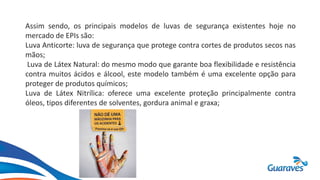 Assim sendo, os principais modelos de luvas de segurança existentes hoje no
mercado de EPIs são:
Luva Anticorte: luva de segurança que protege contra cortes de produtos secos nas
mãos;
Luva de Látex Natural: do mesmo modo que garante boa flexibilidade e resistência
contra muitos ácidos e álcool, este modelo também é uma excelente opção para
proteger de produtos químicos;
Luva de Látex Nitrílica: oferece uma excelente proteção principalmente contra
óleos, tipos diferentes de solventes, gordura animal e graxa;
 