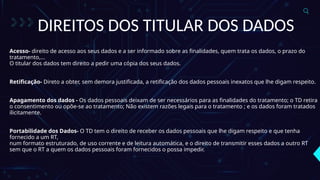DIREITOS DOS TITULAR DOS DADOS
Acesso- direito de acesso aos seus dados e a ser informado sobre as finalidades, quem trata os dados, o prazo do
tratamento,...
O titular dos dados tem direito a pedir uma cópia dos seus dados.
Retificação- Direto a obter, sem demora justificada, a retificação dos dados pessoais inexatos que lhe digam respeito.
Apagamento dos dados - Os dados pessoais deixam de ser necessários para as finalidades do tratamento; o TD retira
o consentimento ou opõe-se ao tratamento; Não existem razões legais para o tratamento ; e os dados foram tratados
ilicitamente.
Portabilidade dos Dados- O TD tem o direito de receber os dados pessoais que lhe digam respeito e que tenha
fornecido a um RT,
num formato estruturado, de uso corrente e de leitura automática, e o direito de transmitir esses dados a outro RT
sem que o RT a quem os dados pessoais foram fornecidos o possa impedir.
 