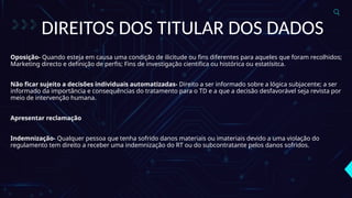DIREITOS DOS TITULAR DOS DADOS
Oposição- Quando esteja em causa uma condição de ilicitude ou fins diferentes para aqueles que foram recolhidos;
Marketing directo e definição de perfis; Fins de investigação cientifica ou histórica ou estatísitca.
Não ficar sujeito a decisões individuais automatizadas- Direito a ser informado sobre a lógica subjacente; a ser
informado da importância e consequências do tratamento para o TD e a que a decisão desfavorável seja revista por
meio de intervenção humana.
Apresentar reclamação
Indemnização- Qualquer pessoa que tenha sofrido danos materiais ou imateriais devido a uma violação do
regulamento tem direito a receber uma indemnização do RT ou do subcontratante pelos danos sofridos.
 