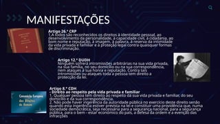 MANIFESTAÇÕES
Artigo 26.º CRP
1.A todos são reconhecidos os direitos à identidade pessoal, ao
desenvolvimento da personalidade, à capacidade civil, à cidadania, ao
bom nome e reputação, à imagem, à palavra, à reserva da intimidade
da vida privada e familiar e à proteção legal contra quaisquer formas
de discriminação.
Artigo 12.º DUDH
Ninguém sofrerá intromissões arbitrárias na sua vida privada,
na sua família, no seu domicílio ou na sua correspondência,
nem ataques à sua honra e reputação. Contra tais
intromissões ou ataques toda a pessoa tem direito a
protecção da lei.
Artigo 8.° CDH
- Direito ao respeito pela vida privada e familiar
1. Qualquer pessoa tem direito ao respeito da sua vida privada e familiar, do seu
domicílio e da sua correspondência.
2. Não pode haver ingerência da autoridade pública no exercício deste direito senão
quando esta ingerência estiver prevista na lei e constituir uma providência que, numa
sociedade democrática, seja necessária para a segurança nacional, para a segurança
pública, para o bem - estar económico do país, a defesa da ordem e a evenção das
infracções
 
