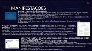 MANIFESTAÇÕES
Artigo 8.º Proteção de dados pessoais
1. Todas as pessoas têm direito à proteção dos dados de caráter pessoal que lhes digam respeito.
2. Esses dados devem ser objeto de um tratamento leal, para fins específicos e com o
consentimento da pessoa interessada ou com outro
fundamento legítimo previsto por lei. Todas as pessoas têm o direito de aceder aos dados coligidos
que lhes digam respeito e de obter a
respetiva retificação.
3. O cumprimento destas regras fica sujeito a fiscalização por parte de uma autoridade
independente.
Artigo 1.º - DIRECTIVA RELATIVA À PRIVACIDADE E ÀS COMUNICAÇÕES ELECTRÓNICAS - DIRECTIVA
2002/58/CE
“harmoniza as disposições dos Estados-Membros necessárias para garantir um nível equivalente de
protecção
dos direitos e liberdades fundamentais, nomeadamente o direito à privacidade, no que respeita ao
tratamento de dados pessoais no sector das comunicações electrónicas, e para garantir a livre circulação
desses dados e de equipamentos e serviços de comunicações electrónicas na Comunidade”
ADIRECTIVA 95/EC/46 - RELATIVA À PROTECÇÃO DAS PESSOAS SINGULARES NO QUE DIZ
RESPEITO AO TRATAMENTO
DE DADOS PESSOAIS E À LIVRE CIRCULAÇÃO DESSES DADOS
“promover a melhoria constante das condições de vida dos seus povos, em
preservar e consolidar a paz e a liberdade e em promover a democracia com base nos direitos
fundamentais
reconhecidos nas Constituições e leis dos Estados-membros, bem como na Convenção
europeia para a protecção
dos direitos do Homem e das liberdades fundamentais;”
 