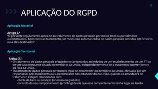 APLICAÇÃO DO RGPD
Artigo 2.º
“O presente regulamento aplica-se ao tratamento de dados pessoais por meios total ou parcialmente
automatizados, bem como ao tratamento por meios não automatizados de dados pessoais contidos em ficheiros
ou a eles destinados”
Aplicação Material
Aplicação Territorial
Artigo 3.º
• O tratamento de dados pessoais efetuado no contexto das actividades de um estabelecimento de um RT ou
de um subcontratante situado no território da União, independentemente de o tratamento ocorrer dentro
ou fora da União.
• Tratamento de dados pessoais de titulares (“que se encontrem”) no território da União, efetuado por um
responsável pelo tratamento ou subcontratante não estabelecido na União, quando as actividades de
tratamento estejam relacionadas com:
-oferta de bens ou serviços (oneroso ou gratuito)
-controlo do seu comportamento (profiling) desde que esse comportamento tenha lugar na União.
 