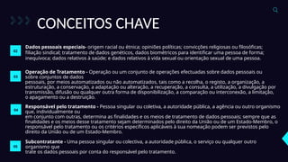 CONCEITOS CHAVE
Dados pessoais especiais- origem racial ou étnica; opiniões políticas; convicções religiosas ou filosóficas;
filiação sindical; tratamento de dados genéticos, dados biométricos para identificar uma pessoa de forma;
inequívoca; dados relativos à saúde; e dados relativos à vida sexual ou orientação sexual de uma pessoa.
02
03
Operação de Tratamento - Operação ou um conjunto de operações efectuadas sobre dados pessoais ou
sobre conjuntos de dados
pessoais, por meios automatizados ou não automatizados, tais como a recolha, o registo, a organização, a
estruturação, a conservação, a adaptação ou alteração, a recuperação, a consulta, a utilização, a divulgação por
transmissão, difusão ou qualquer outra forma de disponibilização, a comparação ou interconexão, a limitação,
o apagamento ou a destruição.
04
Responsável pelo tratamento - Pessoa singular ou coletiva, a autoridade pública, a agência ou outro organismo
que, individualmente ou
em conjunto com outras, determina as finalidades e os meios de tratamento de dados pessoais; sempre que as
finalidades e os meios desse tratamento sejam determinados pelo direito da União ou de um Estado-Membro, o
responsável pelo tratamento ou os critérios específicos aplicáveis à sua nomeação podem ser previstos pelo
direito da União ou de um Estado-Membro.
05
Subcontratante - Uma pessoa singular ou colectiva, a autoridade pública, o serviço ou qualquer outro
organismo que
trate os dados pessoais por conta do responsável pelo tratamento.
 