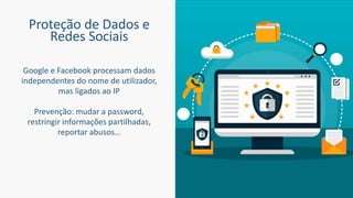 Proteção de Dados e
Redes Sociais
Google e Facebook processam dados
independentes do nome de utilizador,
mas ligados ao IP
Prevenção: mudar a password,
restringir informações partilhadas,
reportar abusos…
 