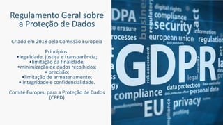 Regulamento Geral sobre
a Proteção de Dados
Criado em 2018 pela Comissão Europeia
Princípios:
•legalidade, justiça e transparência;
•limitação da finalidade;
•minimização de dados recolhidos;
• precisão;
•limitação de armazenamento;
• integridade e confidencialidade.
Comité Europeu para a Proteção de Dados
(CEPD)
 