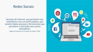 Redes Sociais
Serviços de Internet, que permitem aos
utilizadores criar um perfil público, que
contém dados pessoais e ferramentas que
permitem a interação com outros
utilizadores.
(Agência Espanhola de Proteção de Dados, 2018)
 
