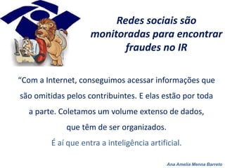 Ana Amelia Menna Barreto
Redes sociais são
monitoradas para encontrar
fraudes no IR
“Com a Internet, conseguimos acessar informações que
são omitidas pelos contribuintes. E elas estão por toda
a parte. Coletamos um volume extenso de dados,
que têm de ser organizados.
É aí que entra a inteligência artificial.
 