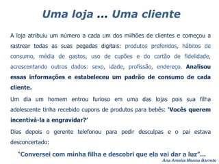 Ana Amelia Menna Barreto
Uma loja ... Uma cliente
A loja atribuiu um número a cada um dos milhões de clientes e começou a
rastrear todas as suas pegadas digitais: produtos preferidos, hábitos de
consumo, média de gastos, uso de cupões e do cartão de fidelidade,
acrescentando outros dados: sexo, idade, profissão, endereço. Analisou
essas informações e estabeleceu um padrão de consumo de cada
cliente.
Um dia um homem entrou furioso em uma das lojas pois sua filha
adolescente tinha recebido cupons de produtos para bebês: ‘Vocês querem
incentivá-la a engravidar?’
Dias depois o gerente telefonou para pedir desculpas e o pai estava
desconcertado:
“Conversei com minha filha e descobri que ela vai dar a luz”...
 