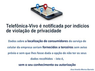 Ana Amelia Menna Barreto
Dados sobre a localização de consumidores do serviço de
celular da empresa seriam fornecidos a terceiros sem aviso
prévio e sem que lhes fosse dada a opção de não ter os seus
dados recolhidos - isto é,
sem o seu conhecimento ou autorização
 