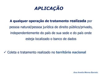 Ana Amelia Menna Barreto
APLICAÇÃO
A qualquer operação de tratamento realizada por
pessoa natural/pessoa jurídica de direito público/privado,
independentemente do país de sua sede e do país onde
esteja localizado o banco de dados
 Coleta e tratamento realizado no território nacional
 