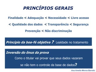 Ana Amelia Menna Barreto
PRINCÍPIOS GERAIS
Finalidade < Adequação < Necessidade < Livre acesso
< Qualidade dos dados < Transparência < Segurança
Prevenção < Não discriminação
Princípio da boa-fé objetiva ? Lealdade no tratamento
Inversão do ônus da prova
Como o titular vai provar que seus dados vazaram
se não tem o controle da base de dados?
 