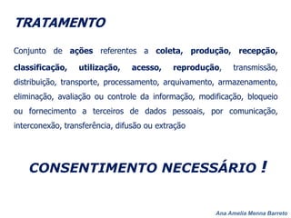Ana Amelia Menna Barreto
TRATAMENTO
Conjunto de ações referentes a coleta, produção, recepção,
classificação, utilização, acesso, reprodução, transmissão,
distribuição, transporte, processamento, arquivamento, armazenamento,
eliminação, avaliação ou controle da informação, modificação, bloqueio
ou fornecimento a terceiros de dados pessoais, por comunicação,
interconexão, transferência, difusão ou extração
CONSENTIMENTO NECESSÁRIO !
 