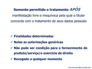 Ana Amelia Menna Barreto
Somente permitido o tratamento APÓS
manifestação livre e inequívoca pela qual o titular
concorda com o tratamento de seus dados pessoais
 Finalidades determinadas
 Nulas as autorizações genéricas
 Não pode ser condição para o fornecimento de
produto/serviço/o exercício de direito
 Revogado a qualquer momento
 