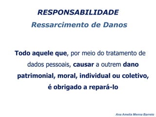Ana Amelia Menna Barreto
RESPONSABILIDADE
Ressarcimento de Danos
Todo aquele que, por meio do tratamento de
dados pessoais, causar a outrem dano
patrimonial, moral, individual ou coletivo,
é obrigado a repará-lo
 