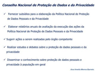 Ana Amelia Menna Barreto
Conselho Nacional de Proteção de Dados e da Privacidade
15 representantes titulares designados pelo Ministro de
Estado da Justiça, com mandato de 2 anos
7 do Poder Executivo Federal, 1 da Câmara dos Deputados ,
Senado Federal, CNJ, CNMP, CGI.br, sociedade civil e academia
e 2 do setor privado
 Fornecer subsídios para a elaboração da Política Nacional de Proteção
de Dados Pessoais e da Privacidade
 Elaborar relatórios anuais de avaliação da execução das ações da
Política Nacional de Proteção de Dados Pessoais e da Privacidade
 Sugerir ações a serem realizadas pelo órgão competente
 Realizar estudos e debates sobre a proteção de dados pessoais e da
privacidade
 Disseminar o conhecimento sobre proteção de dados pessoais e
privacidade à população em geral
 