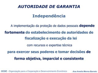 Ana Amelia Menna Barreto
AUTORIDADE DE GARANTIA
Independência
A implementação da proteção de dados pessoais depende
fortemente do estabelecimento de autoridades de
fiscalização e execução da lei
com recursos e expertise técnica
para exercer seus poderes e tomar decisões de
forma objetiva, imparcial e consistente
OCDE - Organização para a Cooperação e Desenvolvimento Econômico
 