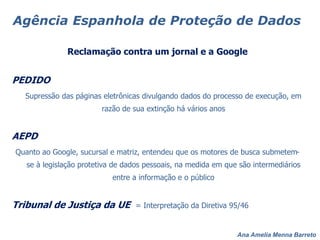 Ana Amelia Menna Barreto
Agência Espanhola de Proteção de Dados
Reclamação contra um jornal e a Google
PEDIDO
Supressão das páginas eletrônicas divulgando dados do processo de execução, em
razão de sua extinção há vários anos
AEPD
Quanto ao Google, sucursal e matriz, entendeu que os motores de busca submetem-
se à legislação protetiva de dados pessoais, na medida em que são intermediários
entre a informação e o público
Tribunal de Justiça da UE = Interpretação da Diretiva 95/46
 