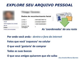 Ana Amelia Menna Barreto
EXPLORE SEU ARQUIVO PESSOAL
As 'coordenadas' do seu rosto
Por onde você anda - dentro e fora da internet
Fotos que você 'esqueceu' no celular
O que você 'gostaria' de comprar
Todas as suas buscas
O que seus amigos quiserem que ele saiba
 