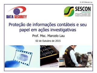 © 2015 Marcelo Lau
Proteção de informações contábeis e seu
papel em ações investigativas
Prof. Msc. Marcelo Lau
02 de Outubro de 2015
 