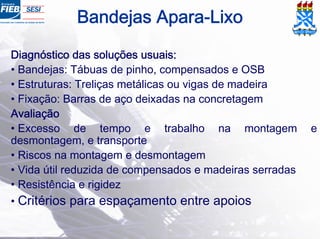 Diagnóstico das soluções usuais:
• Bandejas: Tábuas de pinho, compensados e OSB
• Estruturas: Treliças metálicas ou vigas de madeira
• Fixação: Barras de aço deixadas na concretagem
Avaliação
• Excesso de tempo e trabalho na montagem e
desmontagem, e transporte
• Riscos na montagem e desmontagem
• Vida útil reduzida de compensados e madeiras serradas
• Resistência e rigidez
• Critérios para espaçamento entre apoios
Bandejas Apara-Lixo
 