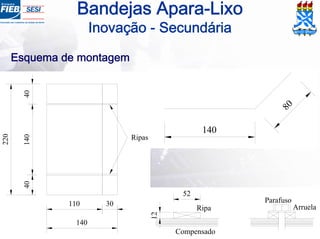 Bandejas Apara-Lixo
Inovação - Secundária
40
220
30
40140
110
140
Ripas
Esquema de montagem
80
140
12
52
Parafuso
ArruelaRipa
Compensado
 