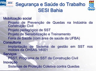 Segurança e Saúde do Trabalho
SESI Bahia
Mobilização social
Projeto de Prevenção de Quedas na Indústria da
Construção Civil
Projeto pedagógico de SST
Projeto de Sensibilização e Treinamento
Feira de Saúde (com área de saúde da UFBA)
Consultoria
Implantação de Sistema de gestão em SST nos
moldes da OHSAS 18001
Serviços
PSST, Programa de SST da Construção Civil
Inovação
Sistemas de Proteção Coletiva contra Quedas
 