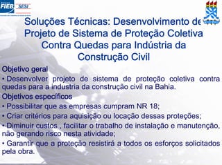 Soluções Técnicas: Desenvolvimento de
Projeto de Sistema de Proteção Coletiva
Contra Quedas para Indústria da
Construção Civil
Objetivo geral
• Desenvolver projeto de sistema de proteção coletiva contra
quedas para a industria da construção civil na Bahia.
Objetivos específicos
• Possibilitar que as empresas cumpram NR 18;
• Criar critérios para aquisição ou locação dessas proteções;
• Diminuir custos , facilitar o trabalho de instalação e manutenção,
não gerando risco nesta atividade;
• Garantir que a proteção resistirá a todos os esforços solicitados
pela obra.
 
