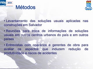 Métodos
• Levantamento das soluções usuais aplicadas nas
construções em Salvador
• Reuniões para troca de informações de soluções
usuais em outros centros urbanos do país e em outros
países
• Entrevistas com operários e gerentes de obra para
avaliar os aspectos que induzem redução de
produtividade e riscos de acidentes
 