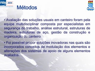 Métodos
• Avaliação das soluções usuais em canteiro foram pela
equipe multidisciplinar composta por especialistas em
segurança do trabalho, análise estrutural, estruturas de
madeira, estruturas de aço, gestão da construção e
organização do canteiro
• Foi possível propor soluções inovadoras nas quais são
incorporados conceitos de modulação dos elementos e
alterações dos sistemas de apoio de alguns elementos
avaliados.
 
