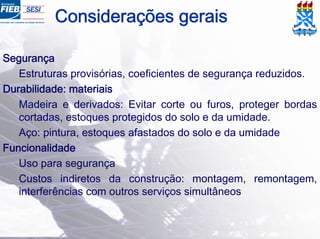 Considerações gerais
Segurança
Estruturas provisórias, coeficientes de segurança reduzidos.
Durabilidade: materiais
Madeira e derivados: Evitar corte ou furos, proteger bordas
cortadas, estoques protegidos do solo e da umidade.
Aço: pintura, estoques afastados do solo e da umidade
Funcionalidade
Uso para segurança
Custos indiretos da construção: montagem, remontagem,
interferências com outros serviços simultâneos
 