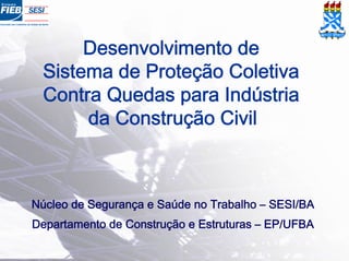 Desenvolvimento de
Sistema de Proteção Coletiva
Contra Quedas para Indústria
da Construção Civil
Núcleo de Segurança e Saúde no Trabalho – SESI/BA
Departamento de Construção e Estruturas – EP/UFBA
 