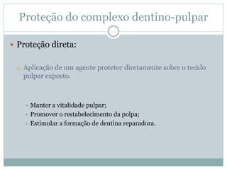 Proteção do complexo dentino-pulpar

 Proteção direta:


    Aplicação de um agente protetor diretamente sobre o tecido
     pulpar exposto.



      Manter a vitalidade pulpar;
      Promover o restabelecimento da polpa;
      Estimular a formação de dentina reparadora.
 