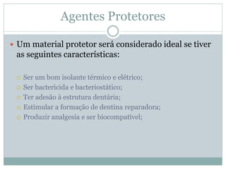 Agentes Protetores

 Um material protetor será considerado ideal se tiver
 as seguintes características:

    Ser um bom isolante térmico e elétrico;
    Ser bactericida e bacteriostático;
    Ter adesão à estrutura dentária;
    Estimular a formação de dentina reparadora;
    Produzir analgesia e ser biocompatível;
 