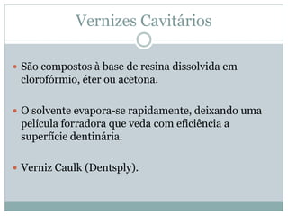 Vernizes Cavitários

 São compostos à base de resina dissolvida em
 clorofórmio, éter ou acetona.

 O solvente evapora-se rapidamente, deixando uma
 película forradora que veda com eficiência a
 superfície dentinária.

 Verniz Caulk (Dentsply).
 
