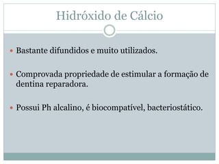 Hidróxido de Cálcio

 Bastante difundidos e muito utilizados.


 Comprovada propriedade de estimular a formação de
 dentina reparadora.

 Possui Ph alcalino, é biocompatível, bacteriostático.
 