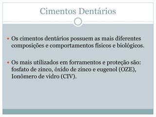 Cimentos Dentários


 Os cimentos dentários possuem as mais diferentes
 composições e comportamentos físicos e biológicos.

 Os mais utilizados em forramentos e proteção são:
 fosfato de zinco, óxido de zinco e eugenol (OZE),
 Ionômero de vidro (CIV).
 