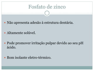 Fosfato de zinco

 Não apresenta adesão à estrutura dentária.


 Altamente solúvel.


 Pode promover irritação pulpar devido ao seu pH
 ácido.

 Bom isolante eletro-térmico.
 