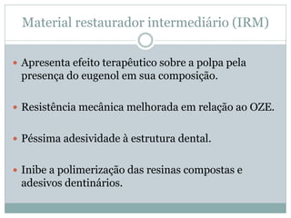 Material restaurador intermediário (IRM)

 Apresenta efeito terapêutico sobre a polpa pela
 presença do eugenol em sua composição.

 Resistência mecânica melhorada em relação ao OZE.


 Péssima adesividade à estrutura dental.


 Inibe a polimerização das resinas compostas e
 adesivos dentinários.
 