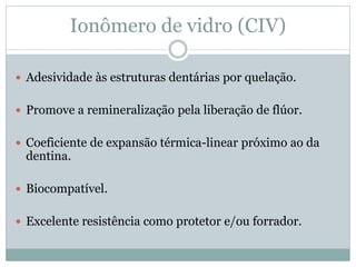 Ionômero de vidro (CIV)

 Adesividade às estruturas dentárias por quelação.


 Promove a remineralização pela liberação de flúor.


 Coeficiente de expansão térmica-linear próximo ao da
 dentina.

 Biocompatível.


 Excelente resistência como protetor e/ou forrador.
 