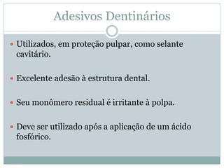 Adesivos Dentinários

 Utilizados, em proteção pulpar, como selante
 cavitário.

 Excelente adesão à estrutura dental.


 Seu monômero residual é irritante à polpa.


 Deve ser utilizado após a aplicação de um ácido
 fosfórico.
 